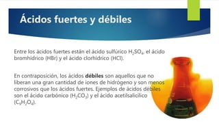 Entre los ácidos fuertes están el ácido sulfúrico H2SO4, el ácido
bromhídrico (HBr) y el ácido clorhídrico (HCl).
En contraposición, los ácidos débiles son aquellos que no
liberan una gran cantidad de iones de hidrógeno y son menos
corrosivos que los ácidos fuertes. Ejemplos de ácidos débiles
son el ácido carbónico (H2CO3) y el ácido acetilsalicílico
(C9H2O4).
Ácidos fuertes y débiles
 