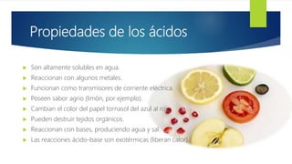 Propiedades de los ácidos
 Son altamente solubles en agua.
 Reaccionan con algunos metales.
 Funcionan como transmisores de corriente eléctrica.
 Poseen sabor agrio (limón, por ejemplo).
 Cambian el color del papel tornasol del azul al rojo.
 Pueden destruir tejidos orgánicos.
 Reaccionan con bases, produciendo agua y sal.
 Las reacciones ácido-base son exotérmicas (liberan calor).
 