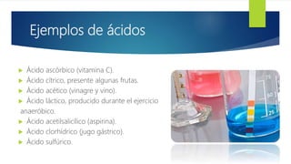 Ejemplos de ácidos
 Ácido ascórbico (vitamina C).
 Ácido cítrico, presente algunas frutas.
 Ácido acético (vinagre y vino).
 Ácido láctico, producido durante el ejercicio
anaeróbico.
 Ácido acetilsalicílico (aspirina).
 Ácido clorhídrico (jugo gástrico).
 Ácido sulfúrico.
 