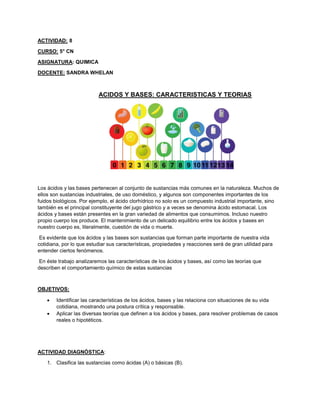 ACTIVIDAD: 8
CURSO: 5° CN
ASIGNATURA: QUIMICA
DOCENTE: SANDRA WHELAN
ACIDOS Y BASES: CARACTERISTICAS Y TEORIAS
Los ácidos y las bases pertenecen al conjunto de sustancias más comunes en la naturaleza. Muchos de
ellos son sustancias industriales, de uso doméstico, y algunos son componentes importantes de los
fuidos biológicos. Por ejemplo, el ácido clorhídrico no solo es un compuesto industrial importante, sino
también es el principal constituyente del jugo gástrico y a veces se denomina ácido estomacal. Los
ácidos y bases están presentes en la gran variedad de alimentos que consumimos. Incluso nuestro
propio cuerpo los produce. El mantenimiento de un delicado equilibrio entre los ácidos y bases en
nuestro cuerpo es, literalmente, cuestión de vida o muerte.
Es evidente que los ácidos y las bases son sustancias que forman parte importante de nuestra vida
cotidiana, por lo que estudiar sus características, propiedades y reacciones será de gran utilidad para
entender ciertos fenómenos.
En éste trabajo analizaremos las características de los ácidos y bases, así como las teorías que
describen el comportamiento químico de estas sustancias
OBJETIVOS:
 Identificar las características de los ácidos, bases y las relaciona con situaciones de su vida
cotidiana, mostrando una postura crítica y responsable.
 Aplicar las diversas teorías que definen a los ácidos y bases, para resolver problemas de casos
reales o hipotéticos.
ACTIVIDAD DIAGNÓSTICA:
1. Clasifica las sustancias como ácidas (A) o básicas (B).
 