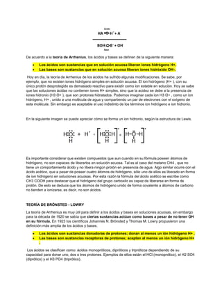 De acuerdo a la teoría de Arrhenius, los ácidos y bases se definen de la siguiente manera:
 Los ácidos son sustancias que en solución acuosa liberan iones hidrógeno H+.
 Las bases son sustancias que en solución acuosa liberan iones hidróxido OH-.
Hoy en día, la teoría de Arrhenius de los ácidos ha sufrido algunas modificaciones. Se sabe, por
ejemplo, que no existen iones hidrógeno simples en solución acuosa. El ion hidrógeno (H+ ), con su
único protón desprotegido es demasiado reactivo para existir como ion estable en solución. Hoy se sabe
que las soluciones ácidas no contienen iones H+ simples, sino que la acidez se debe a la presencia de
iones hidronio (H3 O+ ), que son protones hidratados. Podemos imaginar cada ion H3 O+ , como un ion
hidrógeno, H+ , unido a una molécula de agua y compartiendo un par de electrones con el oxígeno de
esta molécula. Sin embargo es aceptable el uso indistinto de los términos ion hidrógeno e ion hidronio.
En la siguiente imagen se puede apreciar cómo se forma un ion hidronio, según la estructura de Lewis.
Es importante considerar que existen compuestos que aun cuando en su fórmula poseen átomos de
hidrógeno, no son capaces de liberarlos en solución acuosa. Tal es el caso del metano CH4 , que no
tiene un comportamiento ácido y no libera ningún protón en presencia de agua. Algo similar ocurre con el
ácido acético, que a pesar de poseer cuatro átomos de hidrógeno, sólo uno de ellos es liberado en forma
de ion hidrógeno en soluciones acuosas. Por esta razón la fórmula del ácido acético se escribe como
CH3 COOH para destacar que el hidrógeno del grupo carboxilo es capaz de liberarse en forma de
protón. De esto se deduce que los átomos de hidrógeno unido de forma covalente a átomos de carbono
no tienden a ionizarse, es decir, no son ácidos.
TEORÍA DE BRÖNSTED - LOWRY
La teoría de Arrhenius es muy útil para definir a los ácidos y bases en soluciones acuosas, sin embargo
para la década de 1920 se sabía que ciertas sustancias actúan como bases a pesar de no tener OH
en su fórmula. En 1923 los científicos Johannes N. Brönsted y Thomas M. Lowry propusieron una
definición más amplia de los ácidos y bases.
 Los ácidos son sustancias donadoras de protones; donan al menos un ión hidrógeno H+ .
 Las bases son sustancias receptoras de protones; aceptan al menos un ión hidrógeno H+
.
Los ácidos se clasifican como: ácidos monopróticos, dipróticos y tripróticos dependiendo de su
capacidad para donar uno, dos o tres protones. Ejemplos de ellos están el HCl (monoprótico), el H2 SO4
(diprótico) y el H3 PO4 (triprótico).
 