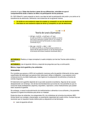 presente el agua. Estas dos teorías a pesar de sus diferencias, coinciden en que el
comportamiento ácido o básico se debe a la participación de los protones.
En 1923 Gilbert N. Lewis presenta su teoría, que deja de lado la participación del protón y se centra en la
transferencia de electrones. Defniendo a las sustancias de la siguiente manera.
 Un ácido es una sustancia capaz de aceptar (y compartir) un par de electrones.
 Una base es una sustancia capaz de donar (y compartir) un par de electrones.
ACTIVIDAD 2: Realiza un mapa conceptual o cuadro sinóptico con las tres Teorías sobre ácidos y
bases.
ACTIVIDAD 3: Lee el siguiente informe y responde las preguntas que hay a continuación.
México, hogar de la gastritis y los antiácidos.
Antecedente:
Por increíble que parezca, el 80% de la población mexicana sufre de gastritis (infamación de las capas
superficiales del estómago) que genera dolor estomacal, reflujo e indigestión, y que aparece como
consecuencia de una dieta inadecuada, mala higiene en la preparación de alimentos y horarios de
comida irregulares.
El tratamiento de la gastritis depende de lo que esté causando el problema. Algunas de las causas
desaparecerán con el tiempo. Una de las recomendaciones que se les da a los pacientes es que no
consuman ácido acetilsalicílico (aspirina), ibuprofeno, naproxeno u otros medicamentos que puedan
estar causando la gastritis.
Sin embargo, a veces la sola eliminación de medicamentos o alimentos no es suficiente, y los pacientes
requieren la ingesta de antiácidos para aliviar su malestar.
Existe dos tipos de antiácidos; los antagonistas H2 y los inhibidores de la bomba de protones (IBP).
Ambos tienen sus ventajas y desventajas; su prescripción dependerá del cuadro clínico. Aunque hay que
reconocer que no requieren receta médica para su adquisición en las farmacias
Lean el siguiente artículo:
 