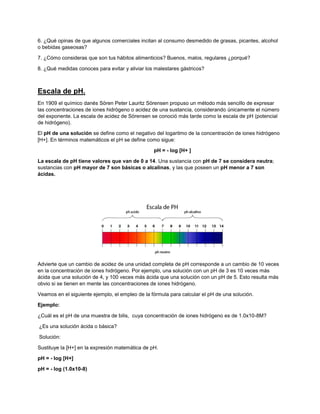 6. ¿Qué opinas de que algunos comerciales incitan al consumo desmedido de grasas, picantes, alcohol
o bebidas gaseosas?
7. ¿Cómo consideras que son tus hábitos alimenticios? Buenos, malos, regulares ¿porqué?
8. ¿Qué medidas conoces para evitar y aliviar los malestares gástricos?
Escala de pH.
En 1909 el químico danés Sören Peter Lauritz Sörensen propuso un método más sencillo de expresar
las concentraciones de iones hidrógeno o acidez de una sustancia, considerando únicamente el número
del exponente. La escala de acidez de Sörensen se conoció más tarde como la escala de pH (potencial
de hidrógeno).
El pH de una solución se define como el negativo del logaritmo de la concentración de iones hidrógeno
[H+]. En términos matemáticos el pH se define como sigue:
pH = - log [H+ ]
La escala de pH tiene valores que van de 0 a 14. Una sustancia con pH de 7 se considera neutra;
sustancias con pH mayor de 7 son básicas o alcalinas, y las que poseen un pH menor a 7 son
ácidas.
Advierte que un cambio de acidez de una unidad completa de pH corresponde a un cambio de 10 veces
en la concentración de iones hidrógeno. Por ejemplo, una solución con un pH de 3 es 10 veces más
ácida que una solución de 4, y 100 veces más ácida que una solución con un pH de 5. Esto resulta más
obvio si se tienen en mente las concentraciones de iones hidrógeno.
Veamos en el siguiente ejemplo, el empleo de la fórmula para calcular el pH de una solución.
Ejemplo:
¿Cuál es el pH de una muestra de bilis, cuya concentración de iones hidrógeno es de 1.0x10-8M?
¿Es una solución ácida o básica?
Solución:
Sustituye la [H+] en la expresión matemática de pH.
pH = - log [H+]
pH = - log (1.0x10-8)
 