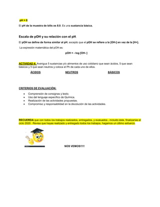 pH = 8
El pH de la muestra de bilis es 8.0. Es una sustancia básica.
Escala de pOH y su relación con el pH.
El pOH se define de forma similar al pH, excepto que el pOH se refiere a la [OH-] en vez de la [H+].
La expresión matemática del pOH es:
pOH = - log [OH- ]
ACTIVIDAD 4: Averigua 5 sustancias y/o alimentos de uso cotidiano que sean ácidos, 5 que sean
básicos y 5 que sean neutros y coloca el Ph de cada uno de ellos.
ÁCIDOS NEUTROS BÁSICOS
CRITERIOS DE EVALUACIÓN:
 Comprensión de consignas y texto.
 Uso del lenguaje específico de Química.
 Realización de las actividades propuestas.
 Compromiso y responsabilidad en la devolución de las actividades.
RECUERDA que con todos los trabajos realizados, entregados, y evaluados , incluido éste, finalizarías el
ciclo 2020 . Revisa que hayas realizado y entregado todos los trabajos, hagamos un último esfuerzo.
NOS VEMOS!!!!!
 