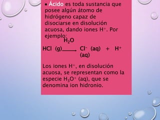 HCl (g) Cl- (aq) + H+
(aq)
H2O
Los iones H+, en disolución
acuosa, se representan como la
especie H3O+ (aq), que se
denomina ion hidronio.
 Ácido es toda sustancia que
posee algún átomo de
hidrógeno capaz de
disociarse en disolución
acuosa, dando iones H+. Por
ejemplo:
 