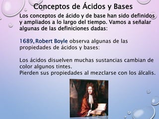 Conceptos de Ácidos y Bases
Los conceptos de ácido y de base han sido definidos
y ampliados a lo largo del tiempo. Vamos a señalar
algunas de las definiciones dadas:
1689,Robert Boyle observa algunas de las
propiedades de ácidos y bases:
Los ácidos disuelven muchas sustancias cambian de
color algunos tintes.
Pierden sus propiedades al mezclarse con los álcalis.
 