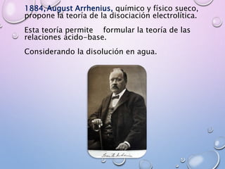 1884,August Arrhenius, químico y físico sueco,
propone la teoría de la disociación electrolítica.
Esta teoría permite formular la teoría de las
relaciones ácido-base.
Considerando la disolución en agua.
 