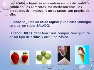 Los ácidos y bases se encuentran en nuestro entorno
cotidiano los alimentos, los medicamentos, los
productos de limpieza, y otros tantos son prueba de
ello.
Cuando se junta un acido (agrio) y una base (amarga)
se crea un sabor SALADO.
El sabor DULCE debe tener una composición química
de un tipo de ácidos y otro tipo básico.
 