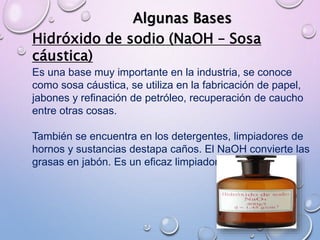 Algunas Bases
Hidróxido de sodio (NaOH – Sosa
cáustica)
Es una base muy importante en la industria, se conoce
como sosa cáustica, se utiliza en la fabricación de papel,
jabones y refinación de petróleo, recuperación de caucho
entre otras cosas.
También se encuentra en los detergentes, limpiadores de
hornos y sustancias destapa caños. El NaOH convierte las
grasas en jabón. Es un eficaz limpiador.
 