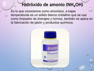 Hidróxido de amonio (NH4OH)
Es lo que conocemos como amoniaco, a bajas
temperaturas es un sólido blanco cristalino que se usa
como limpiador de drenajes y hornos, también se aplica en
la fabricación de jabón y productos químicos.
 