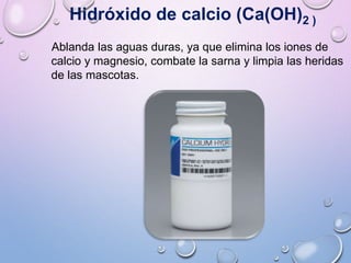 Hidróxido de calcio (Ca(OH)2 )
Ablanda las aguas duras, ya que elimina los iones de
calcio y magnesio, combate la sarna y limpia las heridas
de las mascotas.
 