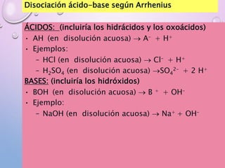 Disociación ácido-base según Arrhenius
ÁCIDOS: (incluiría los hidrácidos y los oxoácidos)
• AH (en disolución acuosa)  A– + H+
• Ejemplos:
– HCl (en disolución acuosa)  Cl– + H+
– H2SO4 (en disolución acuosa) SO4
2– + 2 H+
BASES: (incluiría los hidróxidos)
• BOH (en disolución acuosa)  B + + OH–
• Ejemplo:
– NaOH (en disolución acuosa)  Na+ + OH–
 