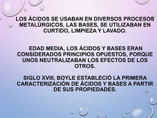 LOS ÁCIDOS SE USABAN EN DIVERSOS PROCESOS
METALÚRGICOS, LAS BASES, SE UTILIZABAN EN
CURTIDO, LIMPIEZA Y LAVADO.
EDAD MEDIA, LOS ÁCIDOS Y BASES ERAN
CONSIDERADOS PRINCIPIOS OPUESTOS, PORQUE
UNOS NEUTRALIZABAN LOS EFECTOS DE LOS
OTROS.
SIGLO XVIII, BOYLE ESTABLECIÓ LA PRIMERA
CARACTERIZACIÓN DE ÁCIDOS Y BASES A PARTIR
DE SUS PROPIEDADES.
 