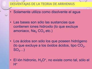 DESVENTAJAS DE LA TEORIA DE ARRHENIUS
• Solamente utiliza como disolvente el agua
• Las bases son sólo las sustancias que
contienen iones hidroxilo (lo que excluye
amoniaco, Na2 CO3 etc.)
• Los ácidos son sólo los que poseen hidrógeno
(lo que excluye a los óxidos ácidos, tipo CO2,
SO3…)
• El ión hidronio, H3O+, no existe como tal, sólo el
H+
 