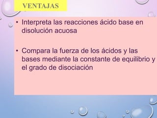 VENTAJAS
• Interpreta las reacciones ácido base en
disolución acuosa
• Compara la fuerza de los ácidos y las
bases mediante la constante de equilibrio y
el grado de disociación
 