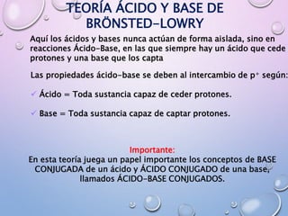 TEORÍA ÁCIDO Y BASE DE
BRÖNSTED-LOWRY
Aquí los ácidos y bases nunca actúan de forma aislada, sino en
reacciones Ácido-Base, en las que siempre hay un ácido que cede
protones y una base que los capta
Las propiedades ácido-base se deben al intercambio de p+ según:
 Ácido = Toda sustancia capaz de ceder protones.
 Base = Toda sustancia capaz de captar protones.
Importante:
En esta teoría juega un papel importante los conceptos de BASE
CONJUGADA de un ácido y ÁCIDO CONJUGADO de una base,
llamados ÁCIDO-BASE CONJUGADOS.
 