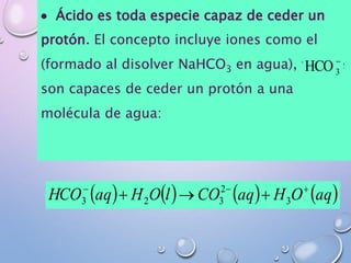  Ácido es toda especie capaz de ceder un
protón. El concepto incluye iones como el
(formado al disolver NaHCO3 en agua), ya que
son capaces de ceder un protón a una
molécula de agua:
-
3HCO
       aqOHaqCOlOHaqHCO --
 3
2
323
 