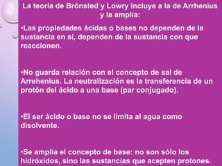 La teoría de Brönsted y Lowry incluye a la de Arrhenius
y la amplía:
•Las propiedades ácidas o bases no dependen de la
sustancia en sí, dependen de la sustancia con que
reaccionen.
•No guarda relación con el concepto de sal de
Arrehenius. La neutralización es la transferencia de un
protón del ácido a una base (par conjugado).
•El ser ácido o base no se limita al agua como
disolvente.
•Se amplia el concepto de base: no son sólo los
hidróxidos, sino las sustancias que acepten protones.
 