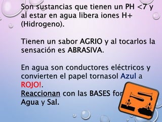 Son sustancias que tienen un PH <7 y
al estar en agua libera iones H+
(Hidrogeno).
Tienen un sabor AGRIO y al tocarlos la
sensación es ABRASIVA.
En agua son conductores eléctricos y
convierten el papel tornasol Azul a
ROJO!.
Reaccionan con las BASES formando
Agua y Sal.
 