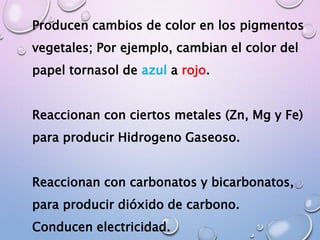 Producen cambios de color en los pigmentos
vegetales; Por ejemplo, cambian el color del
papel tornasol de azul a rojo.
Reaccionan con ciertos metales (Zn, Mg y Fe)
para producir Hidrogeno Gaseoso.
Reaccionan con carbonatos y bicarbonatos,
para producir dióxido de carbono.
Conducen electricidad.
 