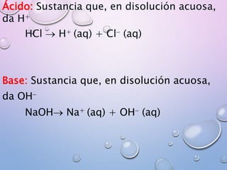 Ácido: Sustancia que, en disolución acuosa,
da H+
HCl  H+ (aq) + Cl- (aq)
Base: Sustancia que, en disolución acuosa,
da OH-
NaOH Na+ (aq) + OH- (aq)
 