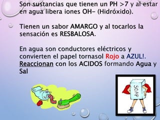 Son sustancias que tienen un PH >7 y al estar
en agua libera iones OH- (Hidróxido).
Tienen un sabor AMARGO y al tocarlos la
sensación es RESBALOSA.
En agua son conductores eléctricos y
convierten el papel tornasol Rojo a AZUL!.
Reaccionan con los ACIDOS formando Agua y
Sal
 