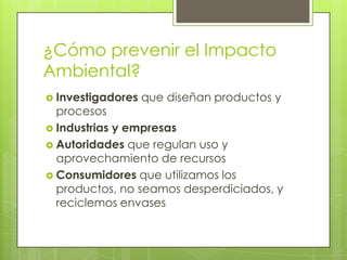 ¿Cómo prevenir el Impacto
Ambiental?
 Investigadores   que diseñan productos y
  procesos
 Industrias y empresas
 Autoridades que regulan uso y
  aprovechamiento de recursos
 Consumidores que utilizamos los
  productos, no seamos desperdiciados, y
  reciclemos envases
 