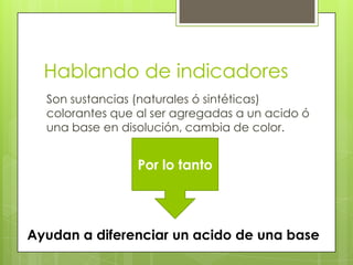 Hablando de indicadores
  Son sustancias (naturales ó sintéticas)
  colorantes que al ser agregadas a un acido ó
  una base en disolución, cambia de color.


                 Por lo tanto




Ayudan a diferenciar un acido de una base
 