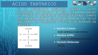 ES UN ACIDULANTE ORGÁNICO NATURAL, SÓLIDO
CRISTALINO, MUY SOLUBLE EN AGUA. ESTÁ AMPLIAMENTE
DISTRIBUIDO EN NUMEROSAS ESPECIES VEGETALES, TANTO
EN SU FORMA LIBRE O COMO EN FORMA DE SAL. SE LO
ENCUENTRA EN NUMEROSOS FRUTOS, ESPECIALMENTE EN
LAS UVAS.
ACIDO TARTARICO
 Nombre Común
Acido tartárico o Acido tártrico
 Nombre IUPAC
Ácido 2,3-dihidroxibutanodioico
 Fórmula Molecular
C4H6O6.
 