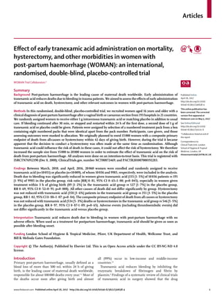 Articles
www.thelancet.com Published online April 26, 2017 http://dx.doi.org/10.1016/S0140-6736(17)30638-4	 1
Effect of early tranexamic acid administration on mortality,
hysterectomy, and other morbidities in women with
post-partum haemorrhage (WOMAN): an international,
randomised, double-blind, placebo-controlled trial
WOMANTrial Collaborators*
Summary
Background Post-partum haemorrhage is the leading cause of maternal death worldwide. Early administration of
tranexamic acid reduces deaths due to bleeding in trauma patients. We aimed to assess the effects of early administration
of tranexamic acid on death, hysterectomy, and other relevant outcomes in women with post-partum haemorrhage.
Methods In this randomised, double-blind, placebo-controlled trial, we recruited women aged 16 years and older with a
clinical diagnosis of post-partum haemorrhage after a vaginal birth or caesarean section from 193 hospitals in 21 countries.
We randomly assigned women to receive either 1 g intravenous tranexamic acid or matching placebo in addition to usual
care. If bleeding continued after 30 min, or stopped and restarted within 24 h of the first dose, a second dose of 1 g of
tranexamic acid or placebo could be given. Patients were assigned by selection of a numbered treatment pack from a box
containing eight numbered packs that were identical apart from the pack number. Participants, care givers, and those
assessing outcomes were masked to allocation. We originally planned to enrol 15 000 women with a composite primary
endpoint of death from all-causes or hysterectomy within 42 days of giving birth. However, during the trial it became
apparent that the decision to conduct a hysterectomy was often made at the same time as randomisation. Although
tranexamic acid could influence the risk of death in these cases, it could not affect the risk of hysterectomy. We therefore
increased the sample size from 15 000 to 20 000 women in order to estimate the effect of tranexamic acid on the risk of
death from post-partum haemorrhage. All analyses were done on an intention-to-treat basis. This trial is registered with
ISRCTN76912190 (Dec 8, 2008); ClinicalTrials.gov, number NCT00872469; and PACTR201007000192283.
Findings Between March, 2010, and April, 2016, 20 060 women were enrolled and randomly assigned to receive
tranexamic acid (n=10 051) or placebo (n=10 009), of whom 10 036 and 9985, respectively, were included in the analysis.
Death due to bleeding was significantly reduced in women given tranexamic acid (155 [1·5%] of 10 036 patients vs 191
[1·9%] of 9985 in the placebo group, risk ratio [RR] 0·81, 95% CI 0·65–1·00; p=0·045), especially in women given
treatment within 3 h of giving birth (89 [1·2%] in the tranexamic acid group vs 127 [1·7%] in the placebo group,
RR 0·69, 95% CI 0·52–0·91; p=0·008). All other causes of death did not differ significantly by group. Hysterectomy
was not reduced with tranexamic acid (358 [3·6%] patients in the tranexamic acid group vs 351 [3·5%] in the placebo
group, RR 1·02, 95% CI 0·88–1·07; p=0·84). The composite primary endpoint of death from all causes or hysterectomy
was not reduced with tranexamic acid (534 [5·3%] deaths or hysterectomies in the tranexamic acid group vs 546 [5·5%]
in the placebo group, RR 0·97, 95% CI 0·87-1·09; p=0·65). Adverse events (including thromboembolic events) did
not differ significantly in the tranexamic acid versus placebo group.
Interpretation Tranexamic acid reduces death due to bleeding in women with post-partum haemorrhage with no
adverse effects. When used as a treatment for postpartum haemorrhage, tranexamic acid should be given as soon as
possible after bleeding onset.
Funding London School of Hygiene & Tropical Medicine, Pfizer, UK Department of Health, Wellcome Trust, and
Bill & Melinda Gates Foundation.
Copyright © The Author(s). Published by Elsevier Ltd. This is an Open Access article under the CC BY-NC-ND 4.0
license.
Introduction
Primary post-partum haemorrhage, usually defined as a
blood loss of more than 500 mL within 24 h of giving
birth, is the leading cause of maternal death worldwide,
responsible for about 100 000 deaths every year.1–3
Most of
the deaths occur soon after giving birth and almost
all (99%) occur in low-income and middle-income
countries.4,5
Tranexamic acid reduces bleeding by inhibiting the
enzymatic breakdown of fibrinogen and fibrin by
plasmin.6
Findings of a systematic review of clinical trials
of tranexamic acid in surgery showed that the drug
Published Online
April 26, 2017
http://dx.doi.org/10.1016/
S0140-6736(17)30638-4
This online publication has
been corrected.The corrected
version first appeared at
thelancet.com on May 5, 2017
See Online/Editorial
http://dx.doi.org/10.1016/
S0140-6736(17)31111-X
*Collaborators listed at end of
the report
Correspondence to:
ClinicalTrials Unit, London
School of Hygiene &Tropical
Medicine, London, UK
thewomantrial@LSHTM.AC.UK
 