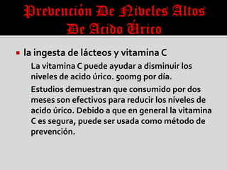  la ingesta de lácteos y vitamina C
 La vitamina C puede ayudar a disminuir los
niveles de acido úrico. 500mg por día.
 Estudios demuestran que consumido por dos
meses son efectivos para reducir los niveles de
acido úrico. Debido a que en general la vitamina
C es segura, puede ser usada como método de
prevención.
 