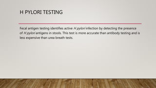 H PYLORI TESTING
Fecal antigen testing identifies active H pylori infection by detecting the presence
of H pylori antigens in stools. This test is more accurate than antibody testing and is
less expensive than urea breath tests.
 
