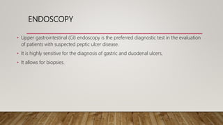 ENDOSCOPY
• Upper gastrointestinal (GI) endoscopy is the preferred diagnostic test in the evaluation
of patients with suspected peptic ulcer disease.
• It is highly sensitive for the diagnosis of gastric and duodenal ulcers,
• It allows for biopsies.
 