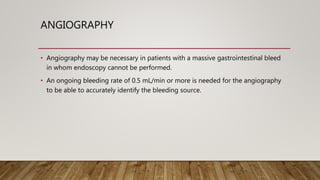 ANGIOGRAPHY
• Angiography may be necessary in patients with a massive gastrointestinal bleed
in whom endoscopy cannot be performed.
• An ongoing bleeding rate of 0.5 mL/min or more is needed for the angiography
to be able to accurately identify the bleeding source.
 