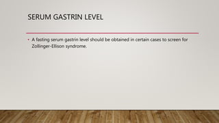 SERUM GASTRIN LEVEL
• A fasting serum gastrin level should be obtained in certain cases to screen for
Zollinger-Ellison syndrome.
 