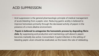 ACID SUPPRESSION
• Acid suppression is the general pharmacologic principle of medical management
of acute bleeding from a peptic ulcer. Reducing gastric acidity is believed to
improve hemostasis primarily through the decreased activity of pepsin in the
presence of a more alkaline environment.
• Pepsin is believed to antagonize the hemostatic process by degrading fibrin
clots. By suppressing acid production and maintaining a pH above 6, pepsin
becomes markedly less active. Concomitant H pylori infection in the setting of
bleeding peptic ulcers should be eradicated, as this lowers the rate of rebleeding.
 