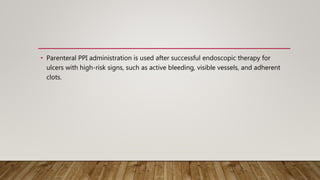 • Parenteral PPI administration is used after successful endoscopic therapy for
ulcers with high-risk signs, such as active bleeding, visible vessels, and adherent
clots.
 