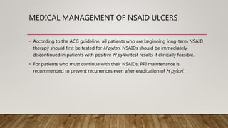 MEDICAL MANAGEMENT OF NSAID ULCERS
• According to the ACG guideline, all patients who are beginning long-term NSAID
therapy should first be tested for H pylori. NSAIDs should be immediately
discontinued in patients with positive H pylori test results if clinically feasible.
• For patients who must continue with their NSAIDs, PPI maintenance is
recommended to prevent recurrences even after eradication of H pylori.
 