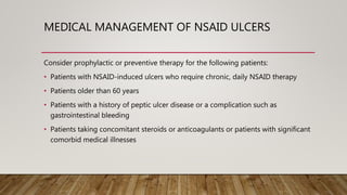 MEDICAL MANAGEMENT OF NSAID ULCERS
Consider prophylactic or preventive therapy for the following patients:
• Patients with NSAID-induced ulcers who require chronic, daily NSAID therapy
• Patients older than 60 years
• Patients with a history of peptic ulcer disease or a complication such as
gastrointestinal bleeding
• Patients taking concomitant steroids or anticoagulants or patients with significant
comorbid medical illnesses
 