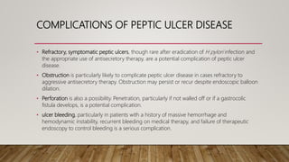 COMPLICATIONS OF PEPTIC ULCER DISEASE
• Refractory, symptomatic peptic ulcers, though rare after eradication of H pylori infection and
the appropriate use of antisecretory therapy, are a potential complication of peptic ulcer
disease.
• Obstruction is particularly likely to complicate peptic ulcer disease in cases refractory to
aggressive antisecretory therapy. Obstruction may persist or recur despite endoscopic balloon
dilation.
• Perforation is also a possibility. Penetration, particularly if not walled off or if a gastrocolic
fistula develops, is a potential complication.
• ulcer bleeding, particularly in patients with a history of massive hemorrhage and
hemodynamic instability, recurrent bleeding on medical therapy, and failure of therapeutic
endoscopy to control bleeding is a serious complication.
 
