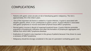 COMPLICATIONS
• Patients with gastric ulcers are also at risk of developing gastric malignancy. The risk is
approximately 2% in the initial 3 years.
• One of the important risk factors is related to H pylori infection. H pylori is associated with
atrophic gastritis, which, in turn, predisposes to gastric cancer. H pylori infection is associated
with gastric lymphoma or mucosa-associated lymphoid tissue (MALT) lymphoma.
• Normal gastric mucosa is devoid of organized lymphoid tissue. H pylori infection promotes
acquisition of lymphocytic infiltration and often the formation of lymphocytic aggregates and
follicles from which MALT lymphoma develops.
• Eradication of H pylori is very important in this group of patients because it has shown to cause
a remission of MALT lymphoma.
• Malignancy should be strongly considered in the case of a persistent nonhealing gastric ulcer.
 