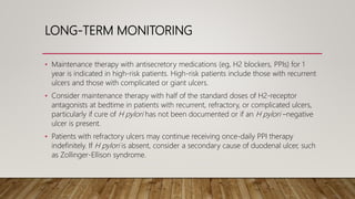 LONG-TERM MONITORING
• Maintenance therapy with antisecretory medications (eg, H2 blockers, PPIs) for 1
year is indicated in high-risk patients. High-risk patients include those with recurrent
ulcers and those with complicated or giant ulcers.
• Consider maintenance therapy with half of the standard doses of H2-receptor
antagonists at bedtime in patients with recurrent, refractory, or complicated ulcers,
particularly if cure of H pylori has not been documented or if an H pylori –negative
ulcer is present.
• Patients with refractory ulcers may continue receiving once-daily PPI therapy
indefinitely. If H pylori is absent, consider a secondary cause of duodenal ulcer, such
as Zollinger-Ellison syndrome.
 