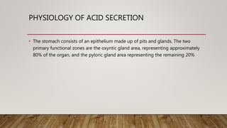 PHYSIOLOGY OF ACID SECRETION
• The stomach consists of an epithelium made up of pits and glands. The two
primary functional zones are the oxyntic gland area, representing approximately
80% of the organ, and the pyloric gland area representing the remaining 20%
 