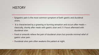 HISTORY
• Epigastric pain is the most common symptom of both gastric and duodenal
ulcers.
• It is characterized by a gnawing or burning sensation and occurs after meals—
classically, shortly after meals with gastric ulcer and 2-3 hours afterward with
duodenal ulcer.
• Food or antacids relieve the pain of duodenal ulcers but provide minimal relief of
gastric ulcer pain.
• Duodenal ulcer pain often awakens the patient at night.
 