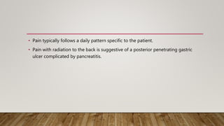 • Pain typically follows a daily pattern specific to the patient.
• Pain with radiation to the back is suggestive of a posterior penetrating gastric
ulcer complicated by pancreatitis.
 