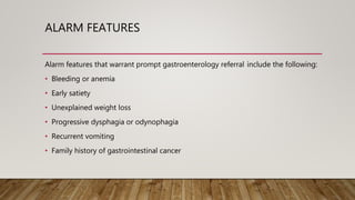 ALARM FEATURES
Alarm features that warrant prompt gastroenterology referral include the following:
• Bleeding or anemia
• Early satiety
• Unexplained weight loss
• Progressive dysphagia or odynophagia
• Recurrent vomiting
• Family history of gastrointestinal cancer
 