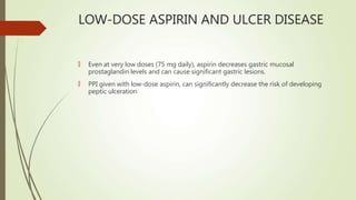 LOW-DOSE ASPIRIN AND ULCER DISEASE
🠶 Even at very low doses (75 mg daily), aspirin decreases gastric mucosal
prostaglandin levels and can cause significant gastric lesions.
🠶 PPI given with low-dose aspirin, can significantly decrease the risk of developing
peptic ulceration
 
