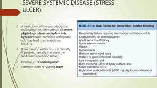 SEVERE SYSTEMIC DISEASE (STRESS
ULCER)
🠶 A breakdown of the gastroduodenal
mucosal barrier, often a result of severe
physiologic stress and splanchnic
hypoperfusion, combined with gastric
acid may lead to ulceration and
bleeding.
🠶 It can develop within hours in critically
ill patients, typically starting in the
fundus and spreading distally.
🠶 Head Injury  Cushing ulcer
🠶 Extensive burns  Curling ulcer
 