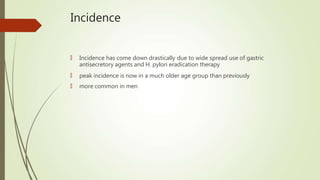 Incidence
🠶 Incidence has come down drastically due to wide spread use of gastric
antisecretory agents and H. pylori eradication therapy
🠶 peak incidence is now in a much older age group than previously
🠶 more common in men
 