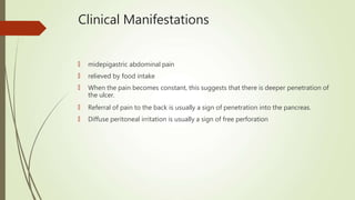 Clinical Manifestations
🠶 midepigastric abdominal pain
🠶 relieved by food intake
🠶 When the pain becomes constant, this suggests that there is deeper penetration of
the ulcer.
🠶 Referral of pain to the back is usually a sign of penetration into the pancreas.
🠶 Diffuse peritoneal irritation is usually a sign of free perforation
 